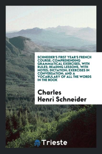 Schneider‘s First Year‘s French Course; Comprehending Grammatical Exercises with Rules; Reading Lessons with Notes; Dictation; Exercises in Conversation; And a Vocabulary of All the Words in the Book