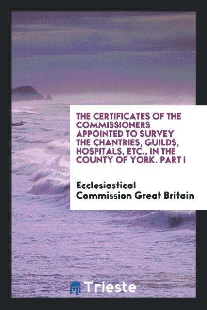 The Certificates of the Commissioners Appointed to Survey the Chantries Guilds Hospitals Etc. in the County of York. Part I