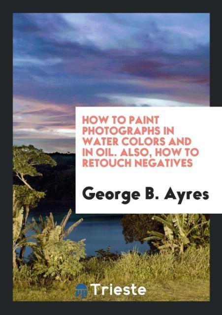 How to Paint Photographs in Water Colors and in Oil. Also How to Retouch Negatives