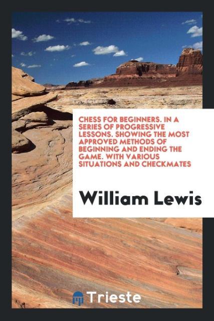 Chess for Beginners. In a Series of Progressive Lessons. Showing the Most Approved Methods of Beginning and Ending the Game. With Various Situations and Checkmates