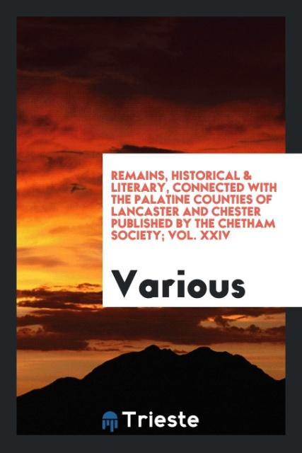 Remains Historical & Literary Connected with the Palatine Counties of Lancaster and Chester Published by the Chetham Society; Vol. XXIV