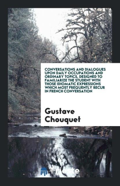 Conversations and Dialogues upon Daily Occupations and Ordinary Topics ed to Familiarize the Student with Those Idiomatic Expressions Which Most Frequently Recur in French Conversation