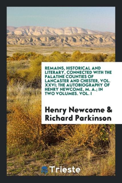 Remains Historical and Literary Connected with the Palatine Counties of Lancaster and Chester Vol. XXVI; The Autobiography of Henry Newcome M. A.; In Two Volumes. Vol. I