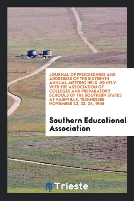 Journal of Proceedings and Addresses of the Sixteenth Annual Meeting Held Jointly with the Association of Colleges and Preparatory Schools of the Southern States at Nashville Teennessee November 22 23 24 1905