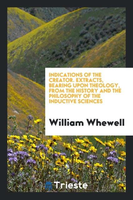 Indications of the Creator. Extracts Bearing upon Theology from the History and the Philosophy of the Inductive Sciences
