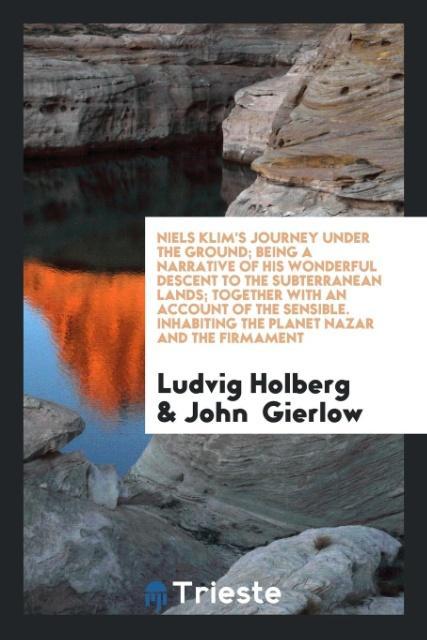 Niels Klim‘s Journey under the Ground; Being a Narrative of His Wonderful Descent to the Subterranean Lands; Together with an Account of the Sensible. Inhabiting the Planet Nazar and the Firmament