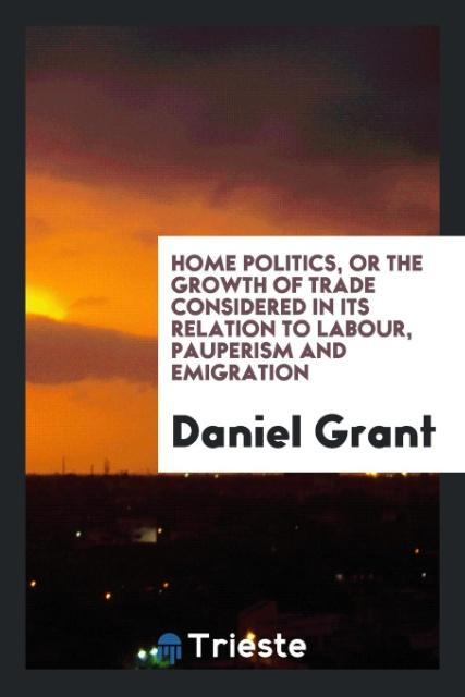 Home Politics or the Growth of Trade Considered in Its Relation to Labour Pauperism and Emigration