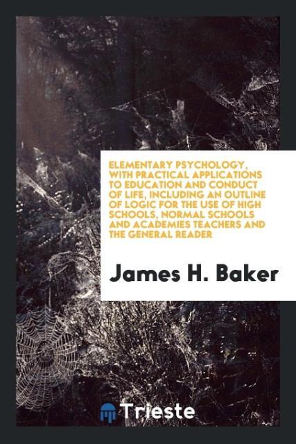 Elementary Psychology with Practical Applications to Education and Conduct of Life Including an Outline of Logic for the Use of High Schools Normal Schools and Academies Teachers and the General Reader