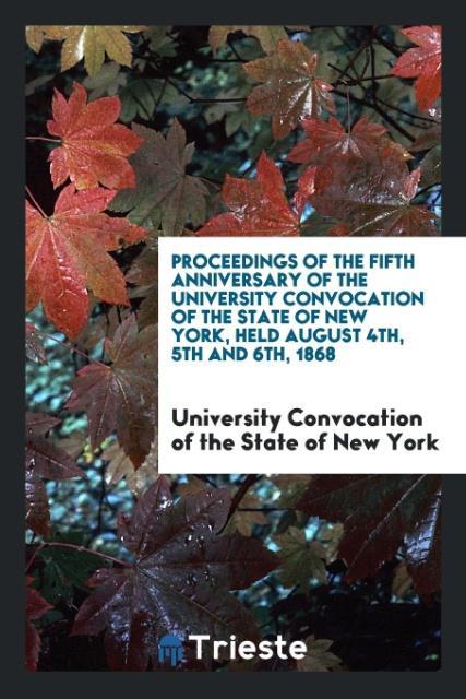 Proceedings of the Fifth Anniversary of the University Convocation of the State of New York Held August 4th 5th and 6th 1868