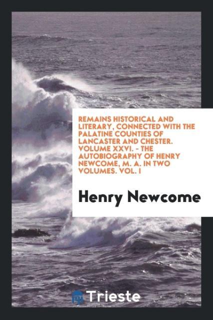 Remains Historical and Literary Connected with the Palatine Counties of Lancaster and Chester. Volume XXVI. - The Autobiography of Henry Newcome M. A. In two Volumes. Vol. I