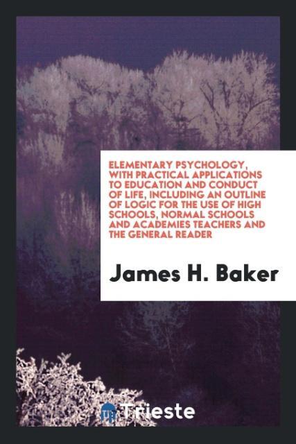 Elementary Psychology with Practical Applications to Education and Conduct of Life Including an Outline of Logic for the Use of High Schools Normal Schools and Academies Teachers and the General Reader