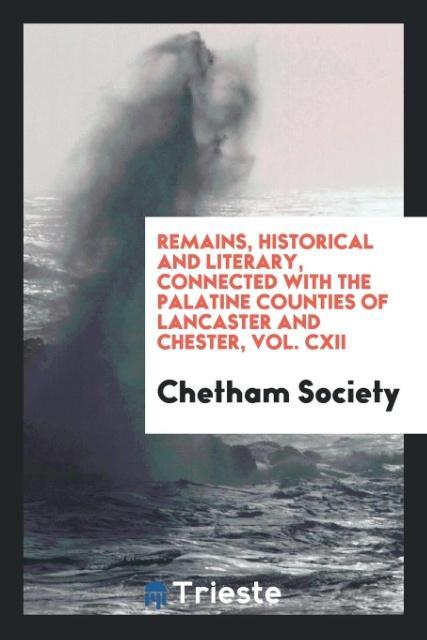Remains Historical and Literary Connected with the Palatine Counties of Lancaster and Chester Vol. CXII