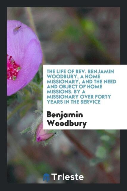The Life of Rev. Benjamin Woodbury a Home Missionary and the Need and Object of Home Missions. By a Missionary over Forty Years in the Service