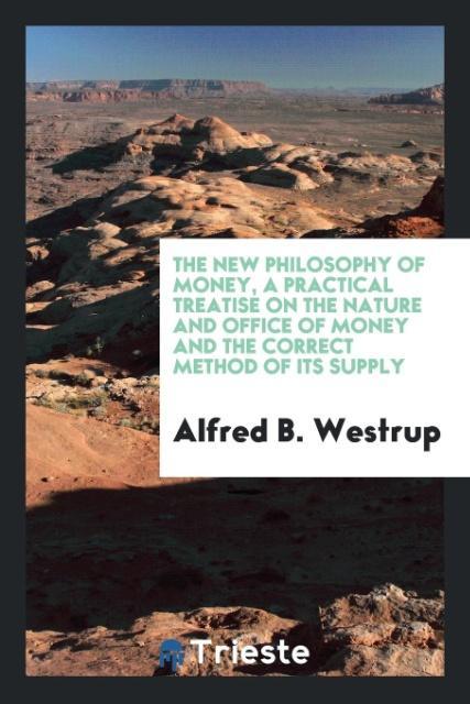 The New Philosophy of Money a Practical Treatise on the Nature and Office of Money and the Correct Method of Its Supply - Alfred B. Westrup