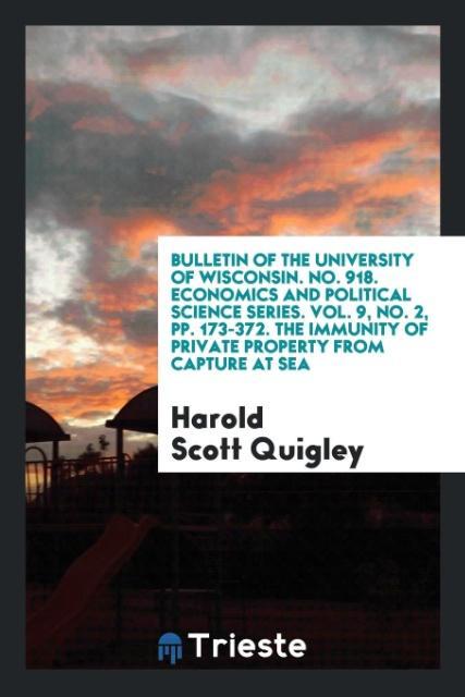 Bulletin of the University of Wisconsin. No. 918. Economics and Political Science Series. Vol. 9 No. 2 pp. 173-372. The Immunity of Private Property from Capture at Sea
