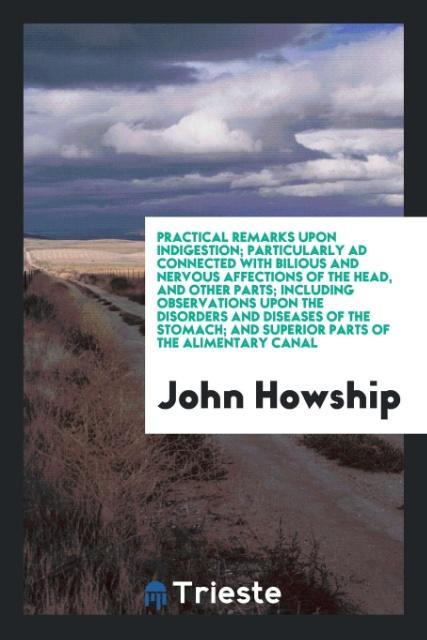 Practical Remarks upon Indigestion; Particularly Ad Connected with Bilious and Nervous Affections of the Head and Other Parts; Including Observations upon the Disorders and Diseases of the Stomach; And Superior Parts of the Alimentary Canal