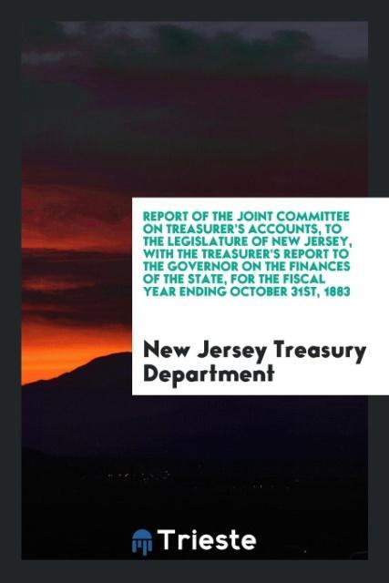 Report of the Joint Committee on Treasurer‘s Accounts to the Legislature of New Jersey with the Treasurer‘s Report to the Governor on the Finances of the State for the Fiscal Year Ending October 31st 1883