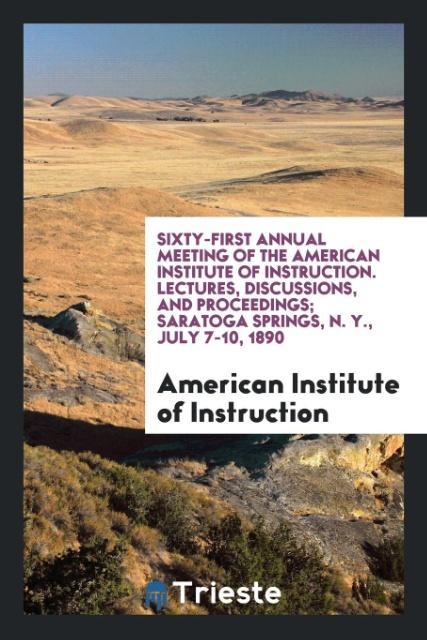 Sixty-First Annual Meeting of the American Institute of Instruction. Lectures Discussions and Proceedings; Saratoga Springs N. Y. July 7-10 1890