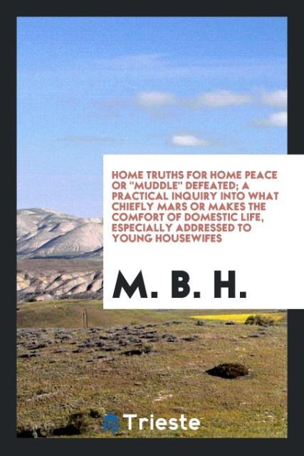 Home Truths For Home Peace Or Muddle Defeated; A Practical Inquiry Into What Chiefly Mars Or Makes The Comfort Of Domestic Life Especially Addressed To Young Housewifes
