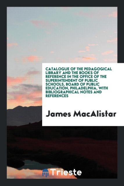 Catalogue of the Pedagogical Library and the Books of Reference in the Office of the Superintendent of Public Schools Board of Public Education Philadelphia with Bibliographical Notes and References