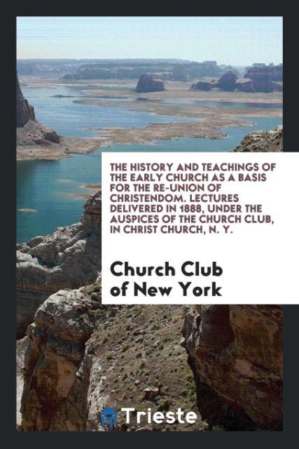 The History and Teachings of the Early Church as a Basis for the Re-Union of Christendom. Lectures Delivered in 1888 under the Auspices of the Church Club in Christ Church N. Y.