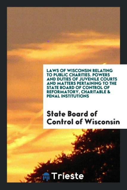 Laws of Wisconsin Relating to Public Charities. Powers and Duties of Juvenile Courts and Matters Pertaining to the State Board of Control of Reformatory Charitable & Penal Institutions