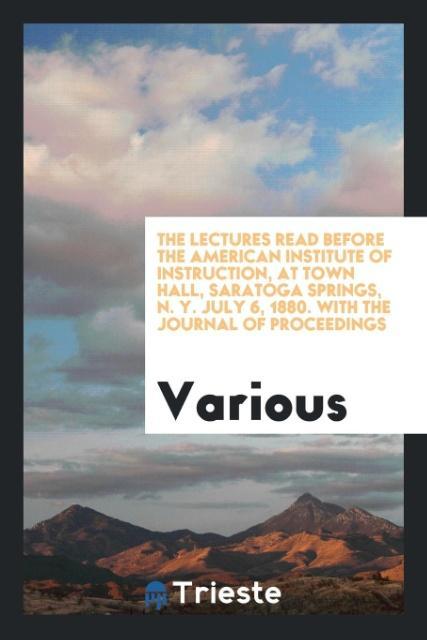 The Lectures Read Before the American Institute of Instruction at Town Hall Saratoga Springs N. Y. July 6 1880. With the Journal of Proceedings