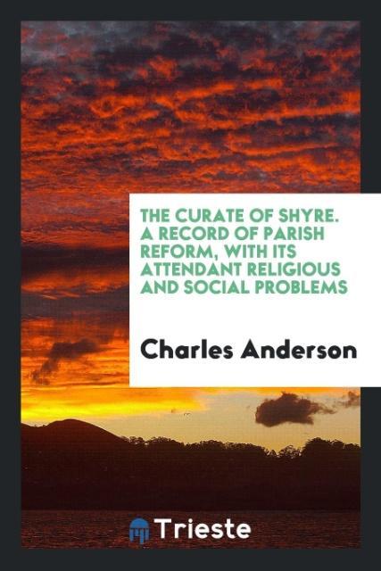 The Curate of Shyre. A Record of Parish Reform with Its Attendant Religious and Social Problems
