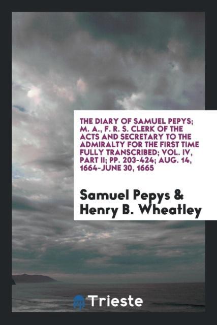 The Diary of Samuel Pepys; M. A. F. R. S. Clerk of the Acts and Secretary to the Admiralty for the First Time Fully Transcribed; Vol. IV Part II; pp. 203-424; Aug. 14 1664-June 30 1665