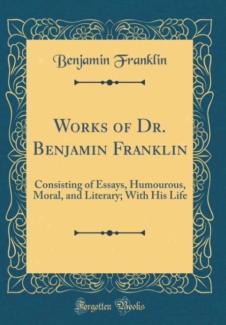 Works of Dr. Benjamin Franklin: Consisting of Essays, Humourous, Moral, and Literary; With His Life (Classic Reprint)