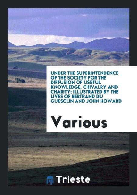 Under the Superintendence of the Society for the Diffusion of Useful Knowledge. Chivalry and Charity; Illustrated by the Lives of Bertrand Du Guesclin and John Howard