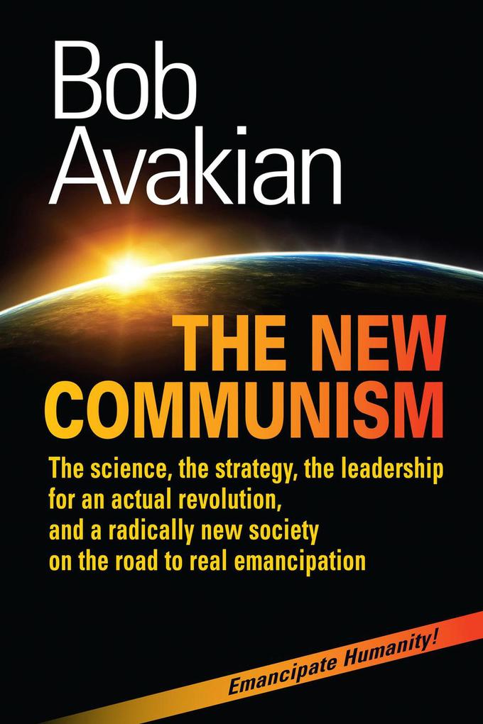 The New Communism - The Science the Strategy the Leadership for an Actual Revolution and a Radically New Society on the Road to Real Emancipation