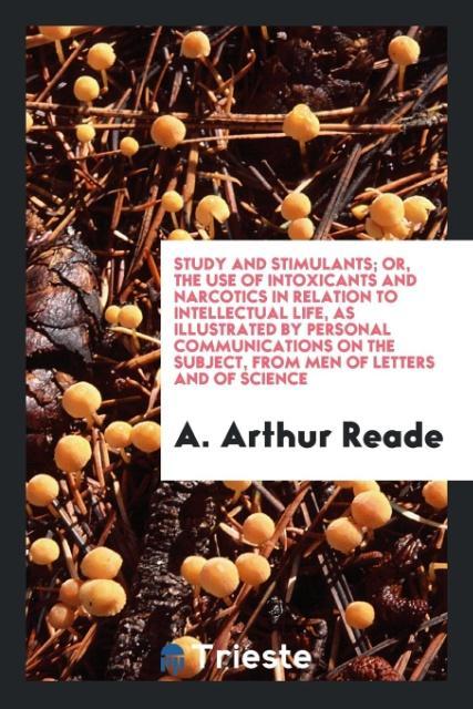 Study and Stimulants; Or the Use of Intoxicants and Narcotics in Relation to Intellectual Life as Illustrated by Personal Communications on the Subject from Men of Letters and of Science
