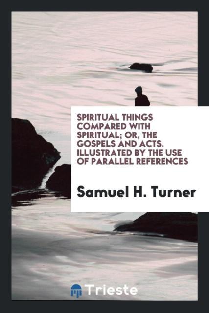 Spiritual Things Compared with Spiritual; Or the Gospels and Acts. Illustrated by the Use of Parallel References