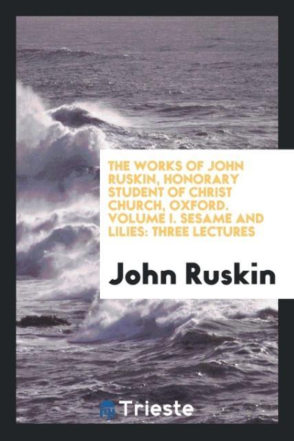The Works of John Ruskin Honorary Student of Christ Church Oxford. Volume I. Sesame and Lilies