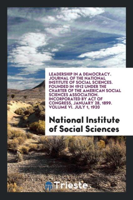 Leadership in a Democracy. Journal of the National Institute of Social Sciences. Founded in 1912 under the Charter of the American Social Sciences Association. Incorporated by Act of Congress January 28 1899. Volume VI. July 1 1920