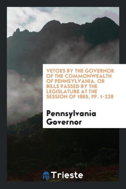 Vetoes by the Governor of the Commonwealth of Pennsylvania. Or Bills Passed by the Legislature at the Session of 1885 pp. 1-228