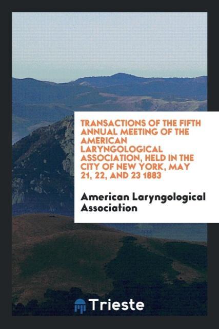 Transactions of the Fifth Annual Meeting of the American Laryngological Association Held in the City of New York May 21 22 and 23 1883