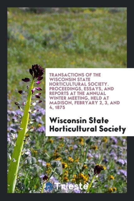 Transactions of the Wisconsin State Horticultural Society. Proceedings Essays and Reports at the Annual Winter Meeting Held at Madison Febryary 2 3 and 4 1875