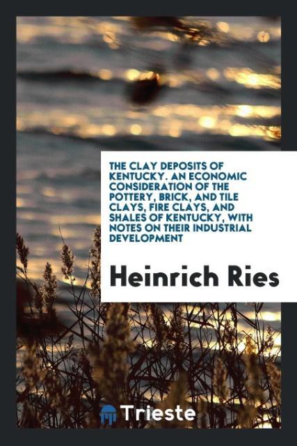 The Clay Deposits of Kentucky. An Economic Consideration of the Pottery Brick and Tile Clays Fire Clays and Shales of Kentucky with Notes on Their Industrial Development