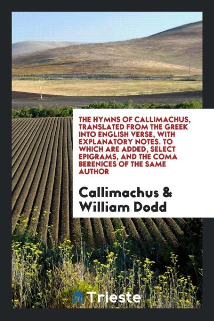 The Hymns of Callimachus Translated From the Greek Into English Verse With Explanatory Notes. To Which Are Added Select Epigrams and the Coma Berenices of the Same Author