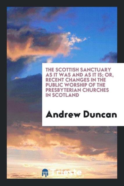 The Scottish Sanctuary as It Was and as It Is; Or Recent Changes in the Public Worship of the Presbyterian Churches in Scotland