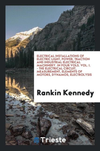 Electrical Installations of Electric Light Power Traction and Industrial Electrical Machinery. In Four Vols. Vol. I. - the Electrical Circuit Measurement Elements of Motors Dynamos Electrolysis