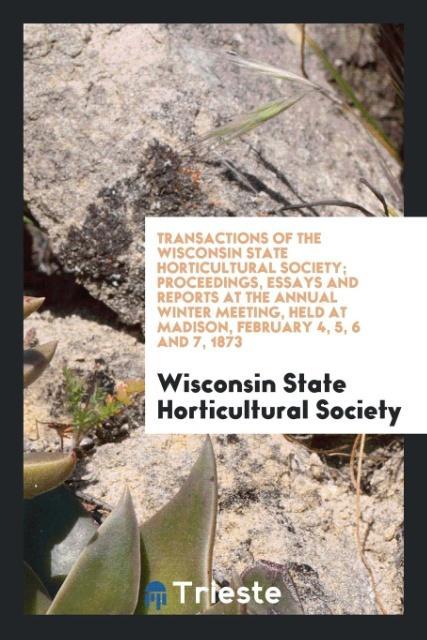 Transactions of the Wisconsin State Horticultural Society; Proceedings Essays and Reports at the Annual Winter Meeting Held at Madison February 4 5 6 and 7 1873