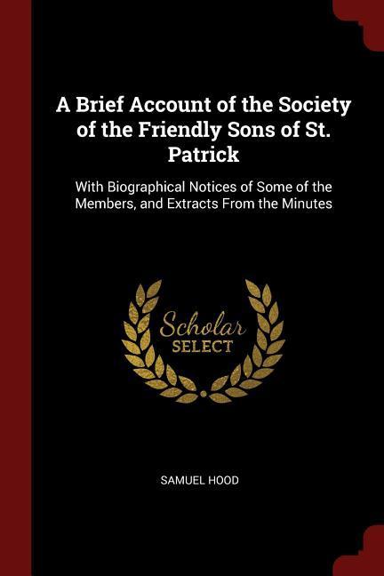 A Brief Account of the Society of the Friendly Sons of St. Patrick: With Biographical Notices of Some of the Members and Extracts From the Minutes