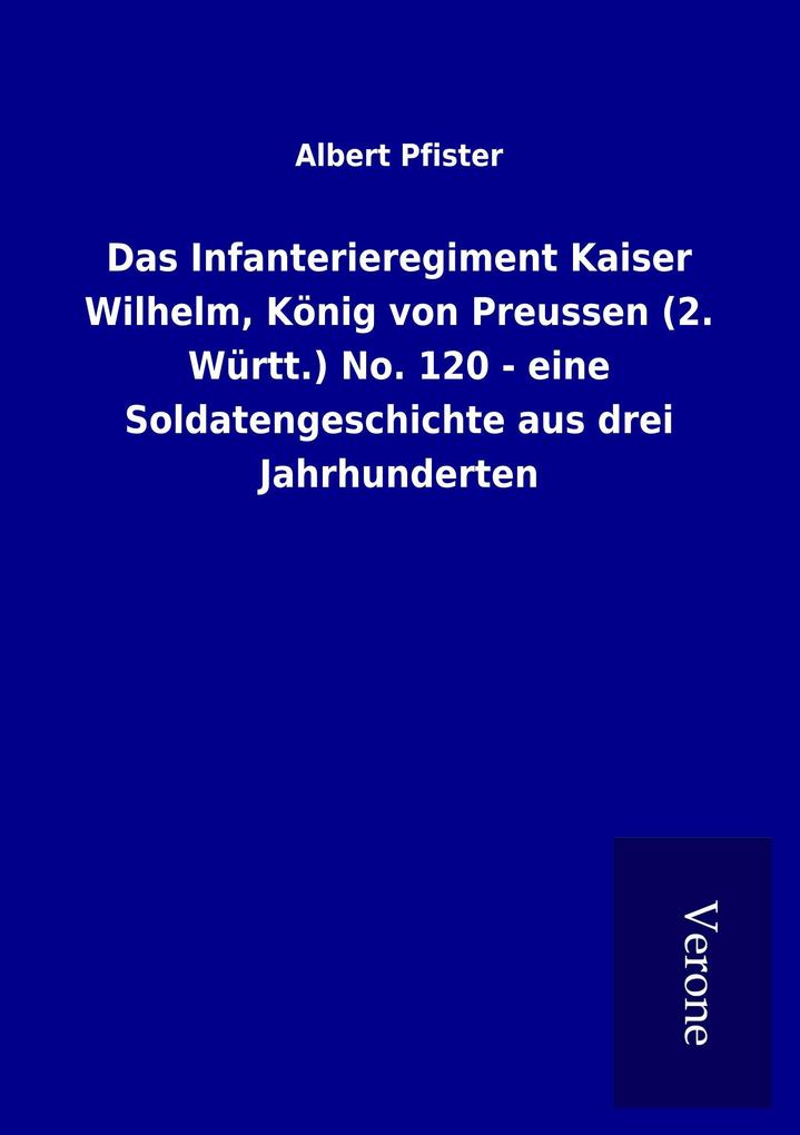 Das Infanterieregiment Kaiser Wilhelm König von Preussen (2. Württ.) No. 120 - eine Soldatengeschichte aus drei Jahrhunderten