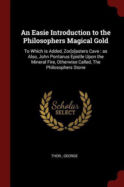 An Easie Introduction to the Philosophers Magical Gold: To Which is Added Zor[o]asters Cave: as Also John Pontanus Epistle Upon the Mineral Fire Ot
