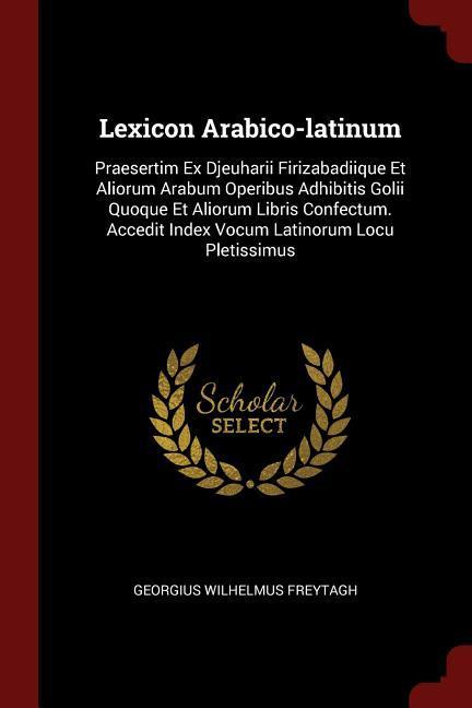 Lexicon Arabico-latinum: Praesertim Ex Djeuharii Firizabadiique Et Aliorum Arabum Operibus Adhibitis Golii Quoque Et Aliorum Libris Confectum.