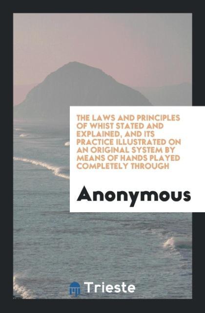 The Laws and Principles of Whist Stated and Explained, and Its Practice Illustrated on an Original System by Means of Hands Played Completely Thro...