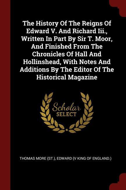 The History Of The Reigns Of Edward V. And Richard Iii. Written In Part By Sir T. Moor And Finished From The Chronicles Of Hall And Hollinshead Wit